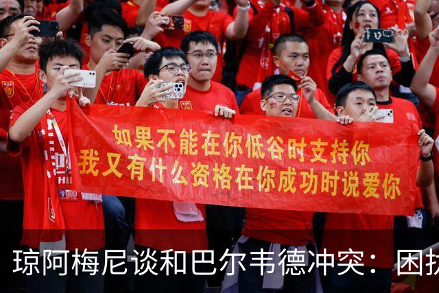 琼阿梅尼谈和巴尔韦德冲突：困扰我的是虚假报道，我们之间没问题